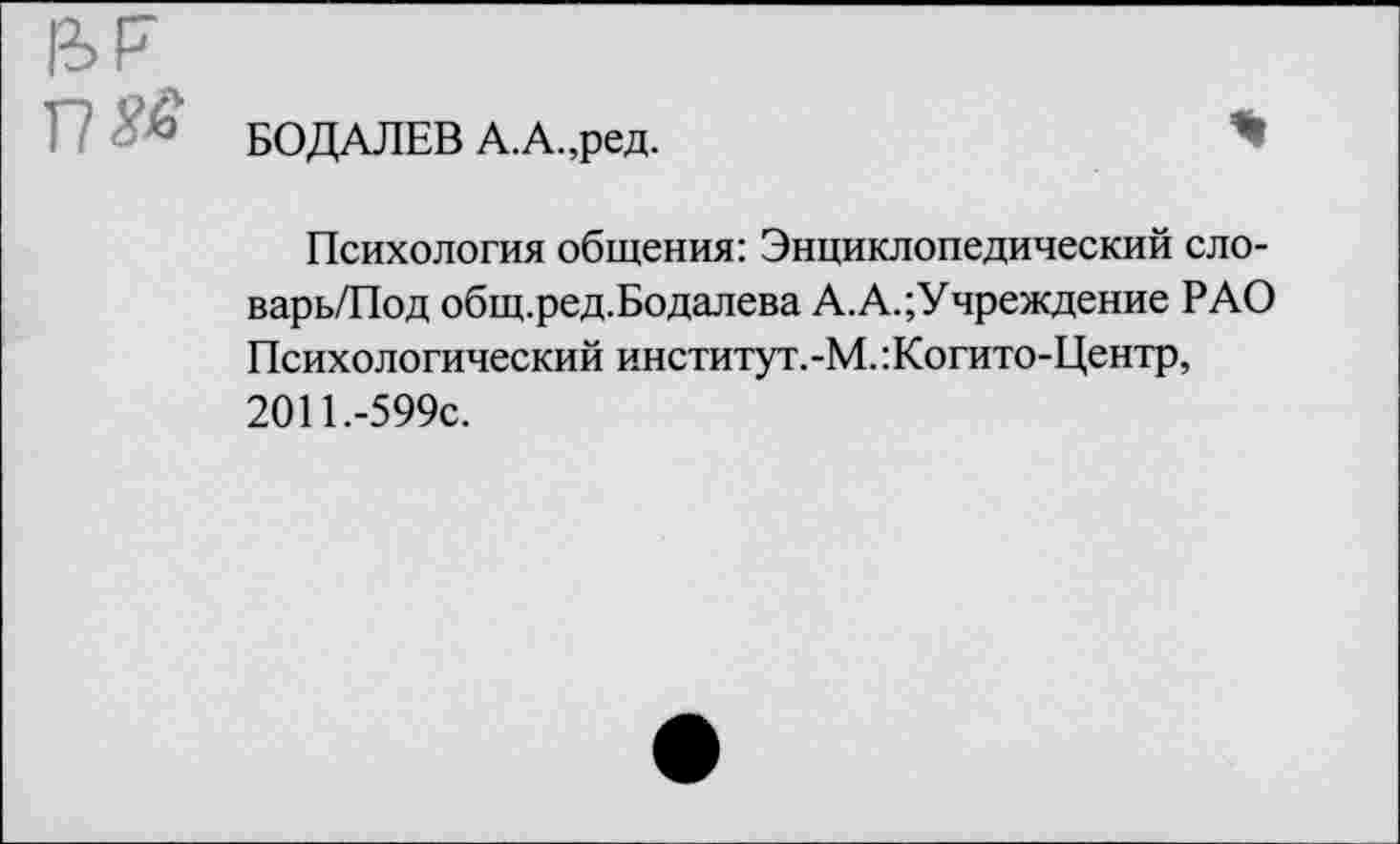 ﻿Ы7 г? да'
БОДАЛЕВ А.А.,ред.
Психология общения: Энциклопедический сло-варь/Под общ.ред.Бодалева А.А.Учреждение РАО Психологический институт.-М.:Когито-Центр, 2011.-599с.